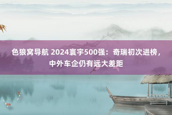 色狼窝导航 2024寰宇500强：奇瑞初次进榜，中外车企仍有远大差距