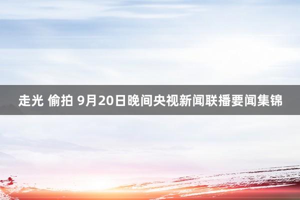 走光 偷拍 9月20日晚间央视新闻联播要闻集锦