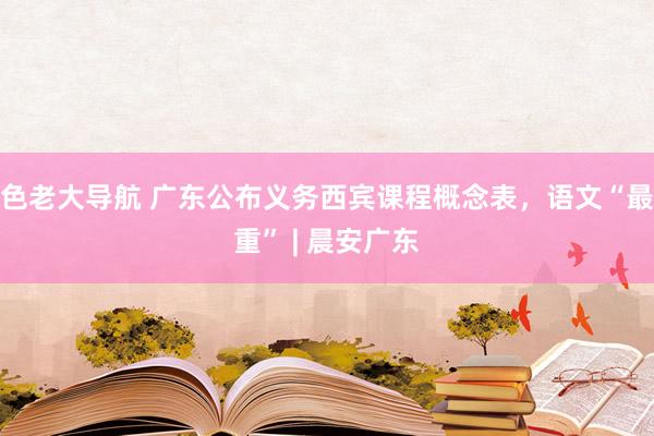 色老大导航 广东公布义务西宾课程概念表，语文“最重” | 晨安广东