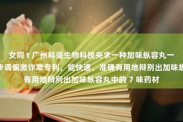 女同 t 广州科曼生物科技央求一种加味纵容丸一板多测的薄层辩别步调偏激诈欺专利，能快速、准确有用地辩别出加味纵容丸中的 7 味药材