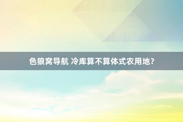 色狼窝导航 冷库算不算体式农用地？