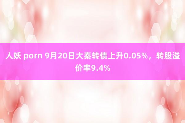 人妖 porn 9月20日大秦转债上升0.05%，转股溢价率9.4%