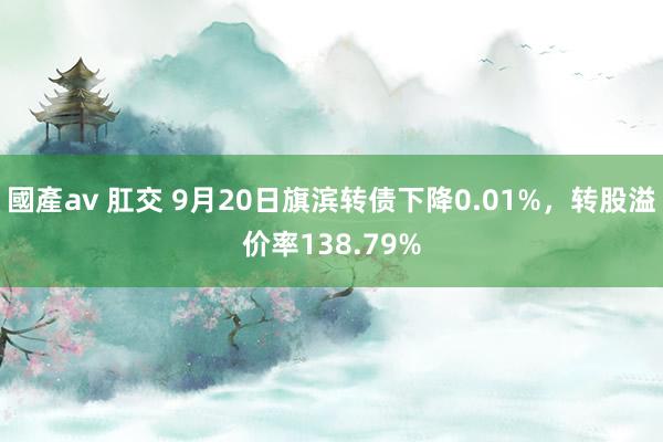 國產av 肛交 9月20日旗滨转债下降0.01%，转股溢价率138.79%