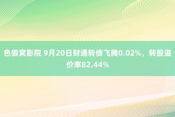 色狼窝影院 9月20日财通转债飞腾0.02%，转股溢价率82.44%