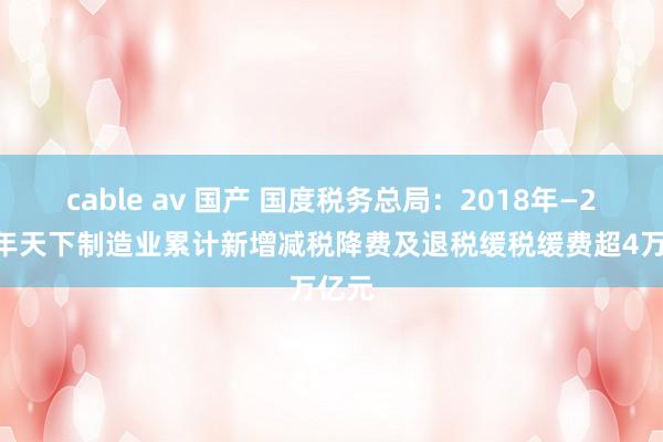 cable av 国产 国度税务总局：2018年—2023年天下制造业累计新增减税降费及退税缓税缓费超4万亿元