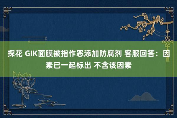 探花 GIK面膜被指作恶添加防腐剂 客服回答：因素已一起标出 不含该因素