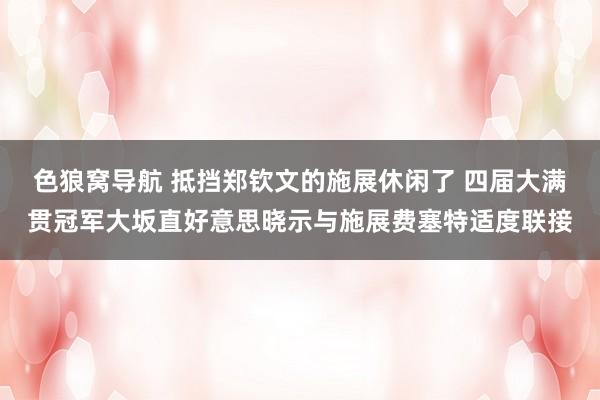 色狼窝导航 抵挡郑钦文的施展休闲了 四届大满贯冠军大坂直好意思晓示与施展费塞特适度联接