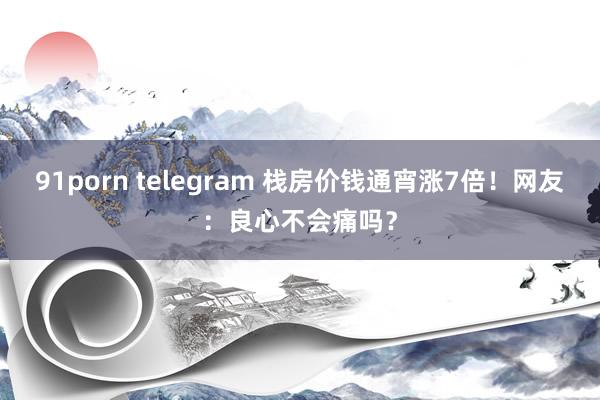 91porn telegram 栈房价钱通宵涨7倍！网友：良心不会痛吗？