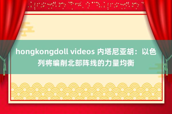 hongkongdoll videos 内塔尼亚胡：以色列将编削北部阵线的力量均衡