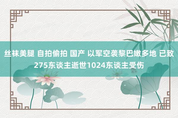 丝袜美腿 自拍偷拍 国产 以军空袭黎巴嫩多地 已致275东谈主逝世1024东谈主受伤