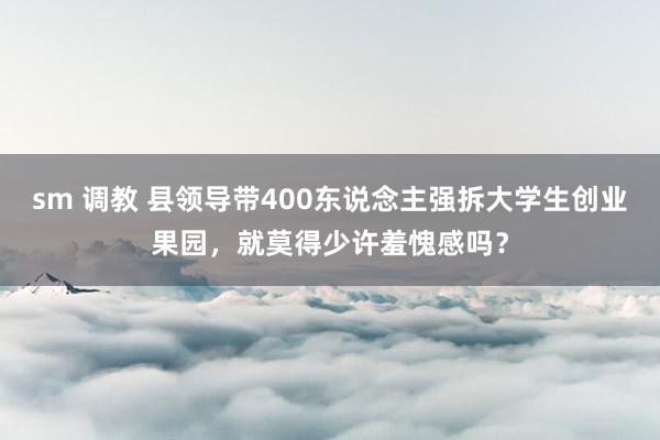 sm 调教 县领导带400东说念主强拆大学生创业果园，就莫得少许羞愧感吗？