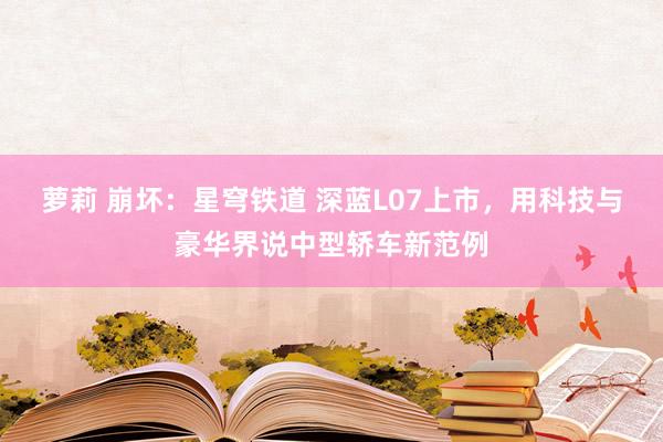 萝莉 崩坏：星穹铁道 深蓝L07上市，用科技与豪华界说中型轿车新范例