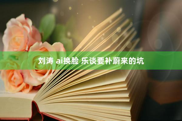 刘涛 ai换脸 乐谈要补蔚来的坑