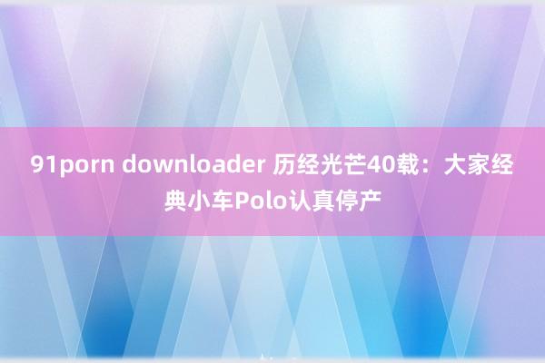 91porn downloader 历经光芒40载：大家经典小车Polo认真停产