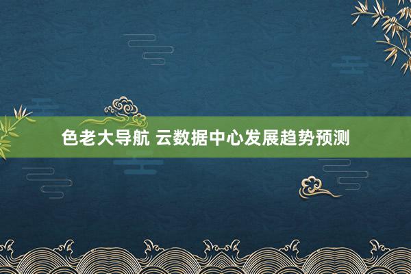 色老大导航 云数据中心发展趋势预测