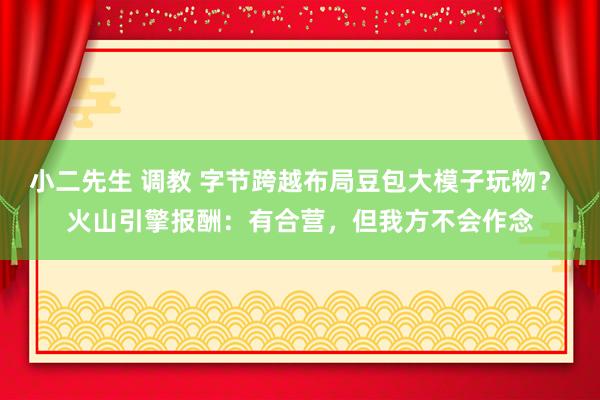 小二先生 调教 字节跨越布局豆包大模子玩物？ 火山引擎报酬：有合营，但我方不会作念