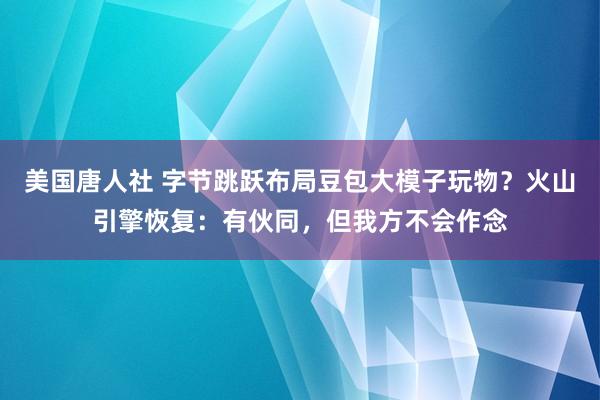 美国唐人社 字节跳跃布局豆包大模子玩物？火山引擎恢复：有伙同，但我方不会作念