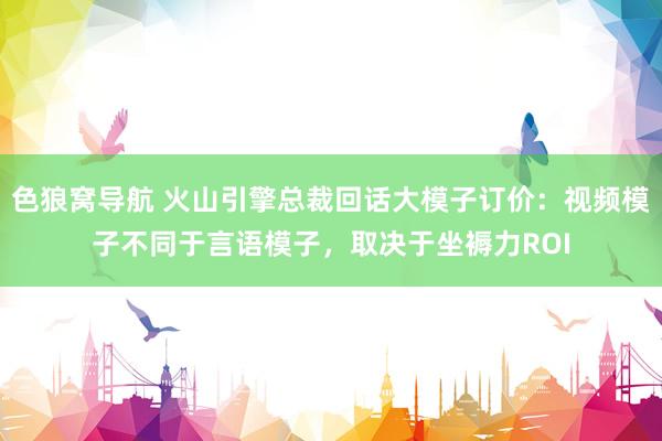 色狼窝导航 火山引擎总裁回话大模子订价：视频模子不同于言语模子，取决于坐褥力ROI