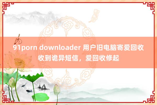 91porn downloader 用户旧电脑寄爱回收收到诡异短信，爱回收修起