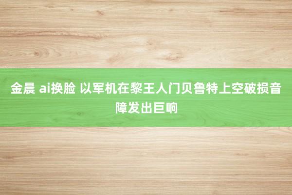 金晨 ai换脸 以军机在黎王人门贝鲁特上空破损音障发出巨响