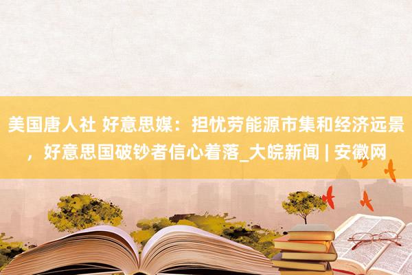 美国唐人社 好意思媒：担忧劳能源市集和经济远景，好意思国破钞者信心着落_大皖新闻 | 安徽网