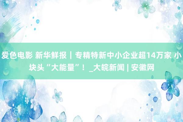 爱色电影 新华鲜报｜专精特新中小企业超14万家 小块头“大能量”！_大皖新闻 | 安徽网