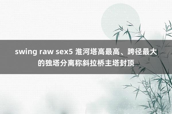 swing raw sex5 淮河塔高最高、跨径最大的独塔分离称斜拉桥主塔封顶