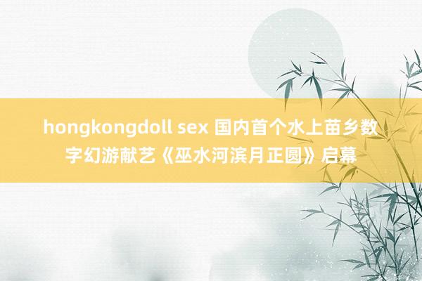 hongkongdoll sex 国内首个水上苗乡数字幻游献艺《巫水河滨月正圆》启幕