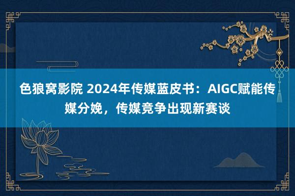 色狼窝影院 2024年传媒蓝皮书：AIGC赋能传媒分娩，传媒竞争出现新赛谈