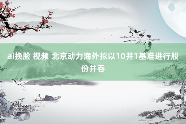 ai换脸 视频 北京动力海外拟以10并1基准进行股份并吞