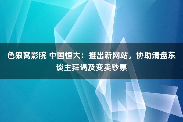 色狼窝影院 中国恒大：推出新网站，协助清盘东谈主拜谒及变卖钞票