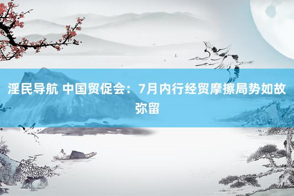 淫民导航 中国贸促会：7月内行经贸摩擦局势如故弥留