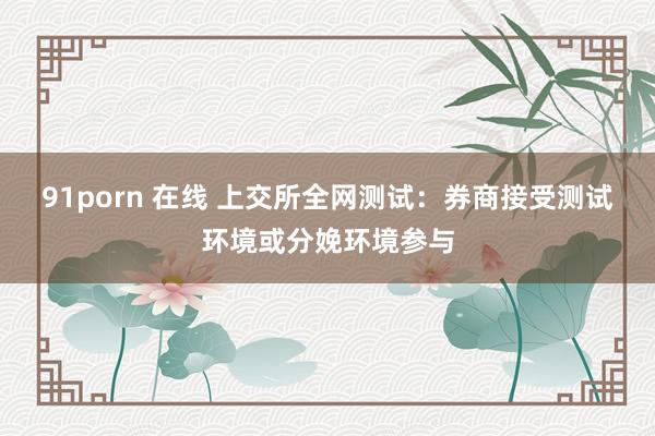 91porn 在线 上交所全网测试：券商接受测试环境或分娩环境参与