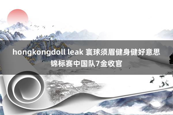 hongkongdoll leak 寰球须眉健身健好意思锦标赛中国队7金收官