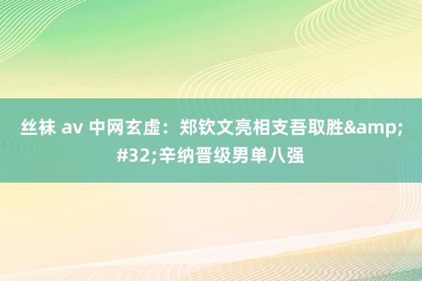 丝袜 av 中网玄虚：郑钦文亮相支吾取胜&#32;辛纳晋级男单八强