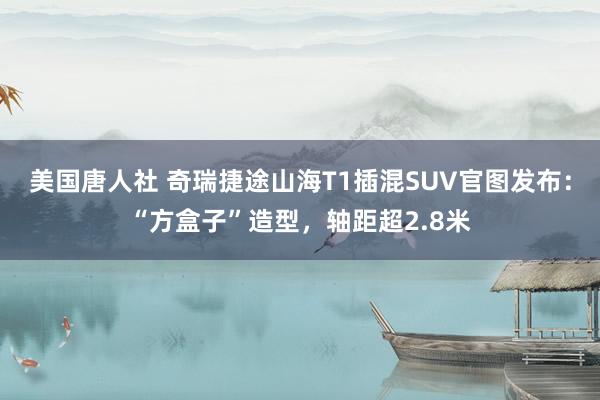 美国唐人社 奇瑞捷途山海T1插混SUV官图发布：“方盒子”造型，轴距超2.8米