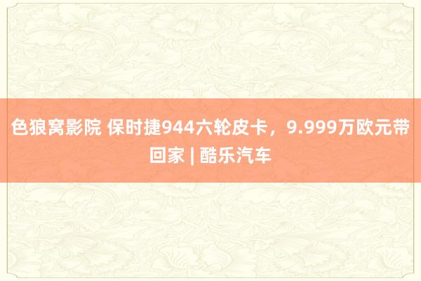 色狼窝影院 保时捷944六轮皮卡，9.999万欧元带回家 | 酷乐汽车