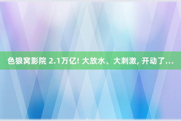 色狼窝影院 2.1万亿! 大放水、大刺激， 开动了…