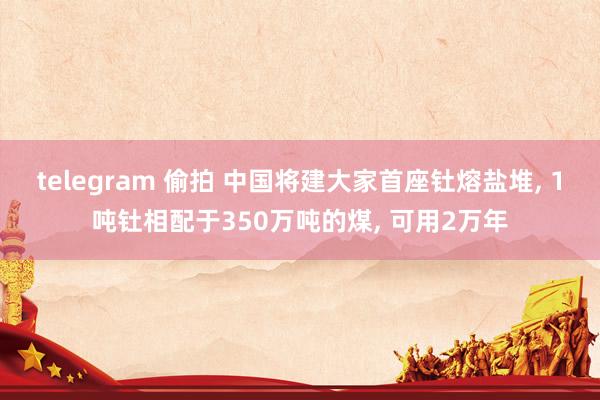 telegram 偷拍 中国将建大家首座钍熔盐堆， 1吨钍相配于350万吨的煤， 可用2万年