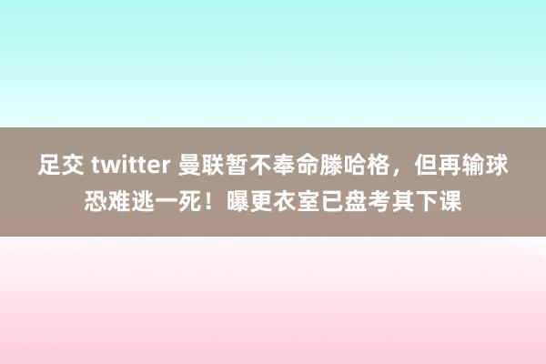 足交 twitter 曼联暂不奉命滕哈格，但再输球恐难逃一死！曝更衣室已盘考其下课