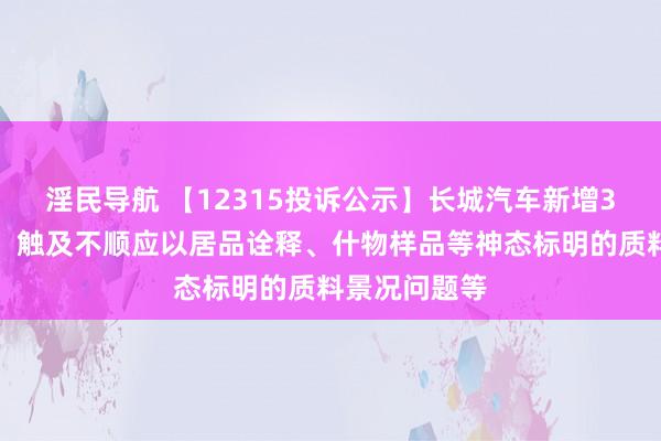 淫民导航 【12315投诉公示】长城汽车新增3件投诉公示，触及不顺应以居品诠释、什物样品等神态标明的质料景况问题等