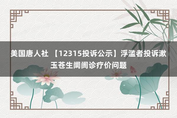 美国唐人社 【12315投诉公示】浮滥者投诉漱玉苍生阛阓诊疗价问题