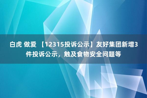 白虎 做爱 【12315投诉公示】友好集团新增3件投诉公示，触及食物安全问题等