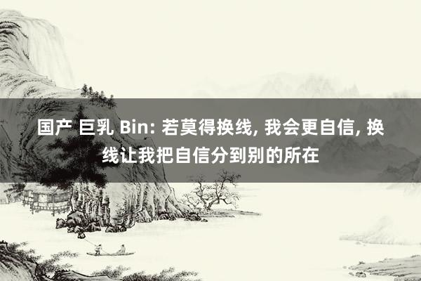 国产 巨乳 Bin: 若莫得换线， 我会更自信， 换线让我把自信分到别的所在