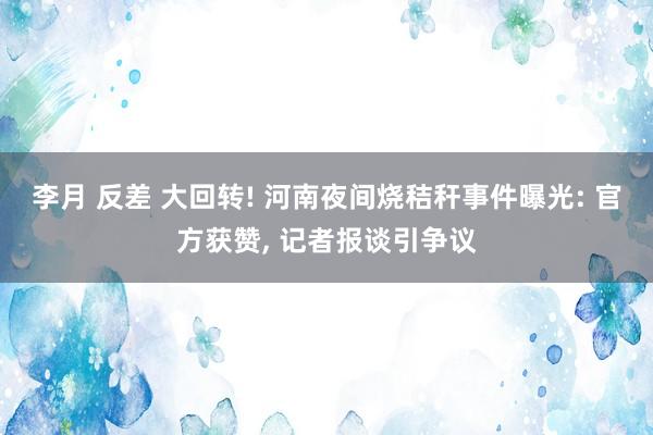 李月 反差 大回转! 河南夜间烧秸秆事件曝光: 官方获赞， 记者报谈引争议