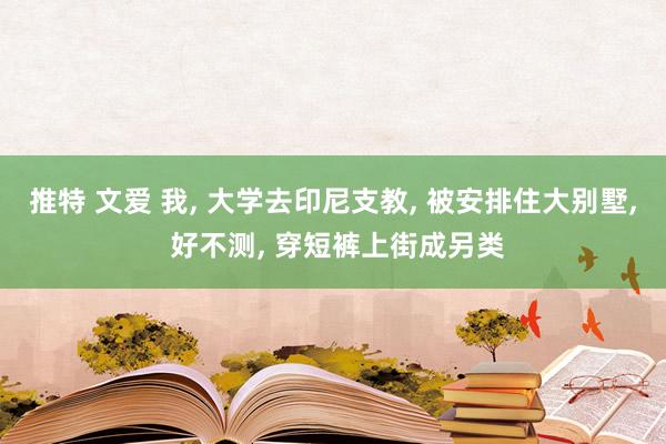 推特 文爱 我， 大学去印尼支教， 被安排住大别墅， 好不测， 穿短裤上街成另类