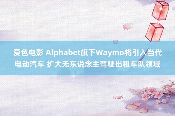 爱色电影 Alphabet旗下Waymo将引入当代电动汽车 扩大无东说念主驾驶出租车队领域