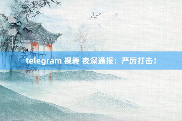 telegram 裸舞 夜深通报：严厉打击！