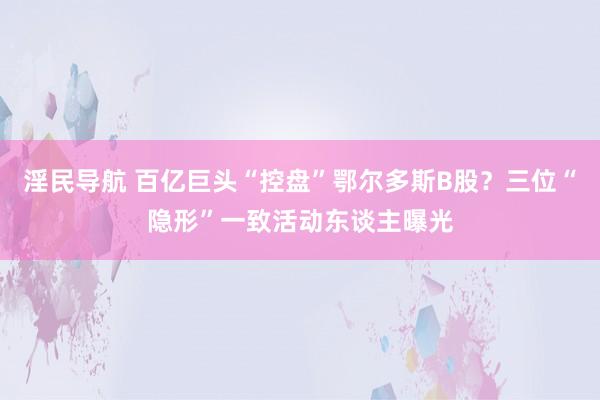 淫民导航 百亿巨头“控盘”鄂尔多斯B股？三位“隐形”一致活动东谈主曝光