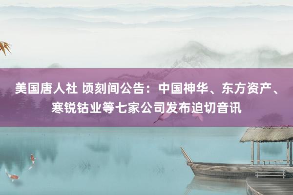 美国唐人社 顷刻间公告：中国神华、东方资产、寒锐钴业等七家公司发布迫切音讯